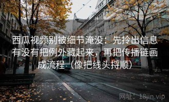西瓜视频别被细节淹没：先拎出信息有没有把例外藏起来，再把传播链画成流程（像把线头捋顺）