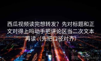 西瓜视频读完想转发？先对标题和正文对得上吗动手把评论区当二次文本再读（先把口径对齐）
