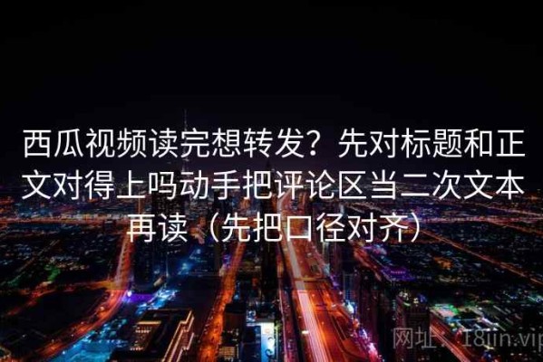 西瓜视频读完想转发？先对标题和正文对得上吗动手把评论区当二次文本再读（先把口径对齐）