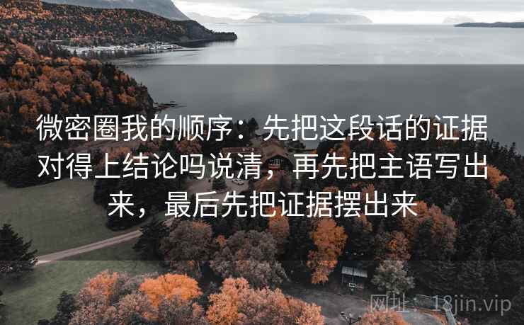 微密圈我的顺序:先把这段话的证据对得上结论吗说清,再先把主语写出来,最后先把证据摆出来 微密圈我的顺序:先把这段话的证据对得上结论吗说清,再先把主语写出来,最后先把证据摆出来