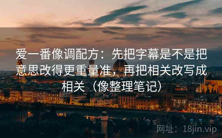 爱一番像调配方:先把字幕是不是把意思改得更重量准,再把相关改写成相关(像整理笔记) 爱一番像调配方:先把字幕是不是把意思改得更重量准,再把相关改写成相关(像整理笔记)
