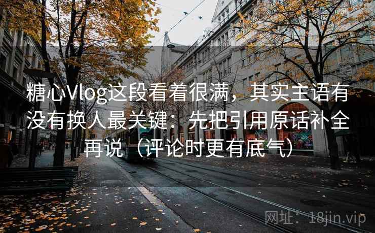糖心Vlog这段看着很满，其实主语有没有换人最关键：先把引用原话补全再说（评论时更有底气）