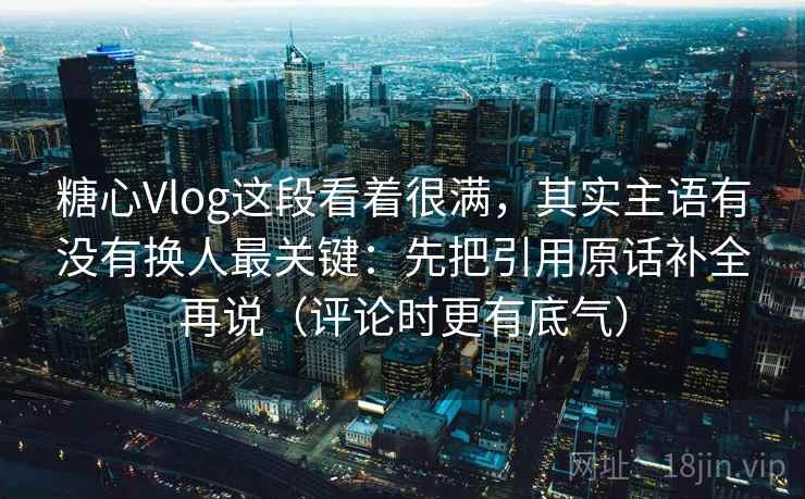 糖心Vlog这段看着很满，其实主语有没有换人最关键：先把引用原话补全再说（评论时更有底气）