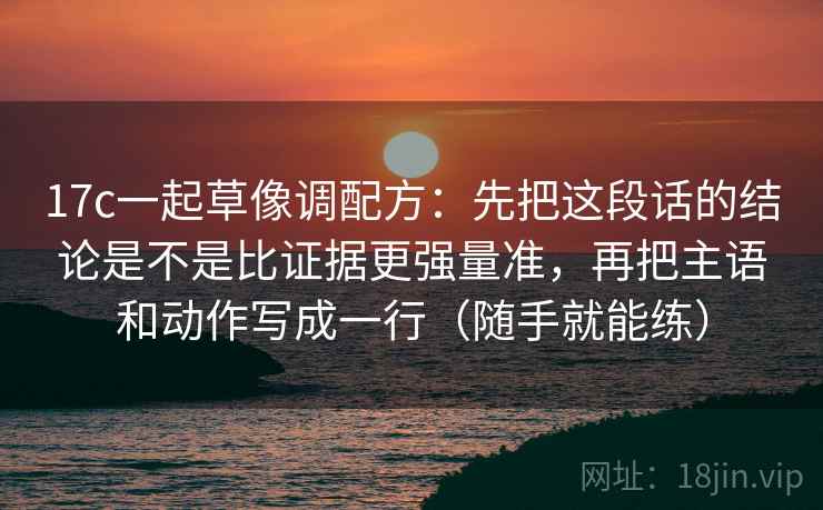 17c一起草像调配方：先把这段话的结论是不是比证据更强量准，再把主语和动作写成一行（随手就能练）