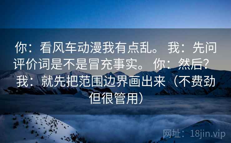 你：看风车动漫我有点乱。 我：先问评价词是不是冒充事实。 你：然后？ 我：就先把范围边界画出来（不费劲但很管用）