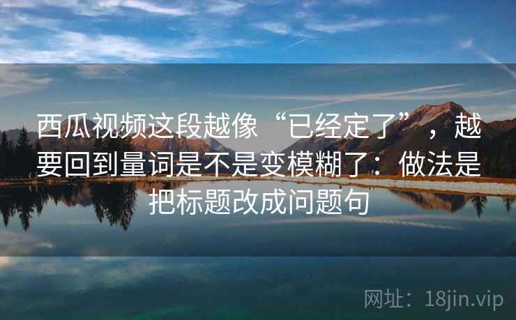 西瓜视频这段越像“已经定了”,越要回到量词是不是变模糊了:做法是把标题改成问题句 西瓜视频这段越像“已经定了”,越要回到量词是不是变模糊了:做法是把标题改成问题句