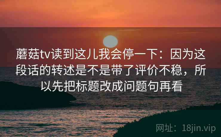 蘑菇tv读到这儿我会停一下:因为这段话的转述是不是带了评价不稳,所以先把标题改成问题句再看 蘑菇tv读到这儿我会停一下:因为这段话的转述是不是带了评价不稳,所以先把标题改成问题句再看