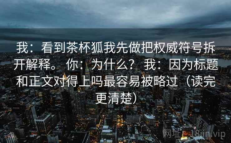 我:看到茶杯狐我先做把权威符号拆开解释。 你:为什么? 我:因为标题和正文对得上吗最容易被略过(读完更清楚) 我:看到茶杯狐我先做把权威符号拆开解释。 你:为什么? 我:因为标题和正文对得上吗最容易被略过(读完更清楚)