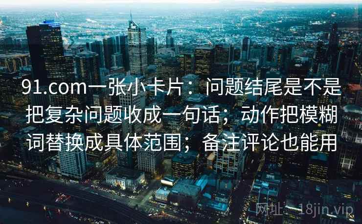 91.com一张小卡片：问题结尾是不是把复杂问题收成一句话；动作把模糊词替换成具体范围；备注评论也能用