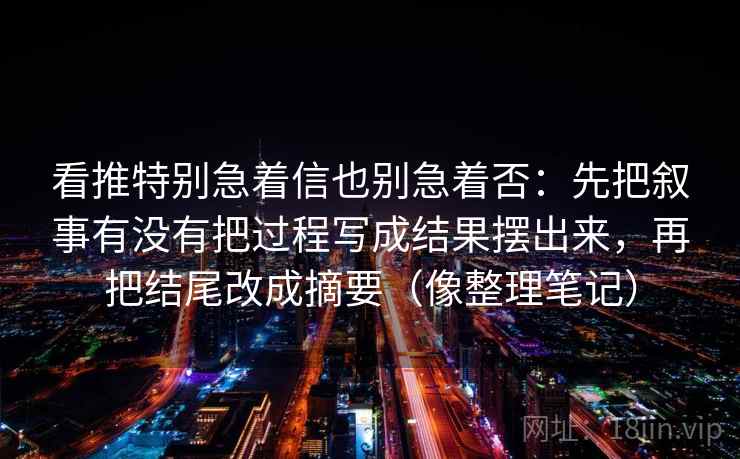 看推特别急着信也别急着否:先把叙事有没有把过程写成结果摆出来,再把结尾改成摘要(像整理笔记) 看推特别急着信也别急着否:先把叙事有没有把过程写成结果摆出来,再把结尾改成摘要(像整理笔记)