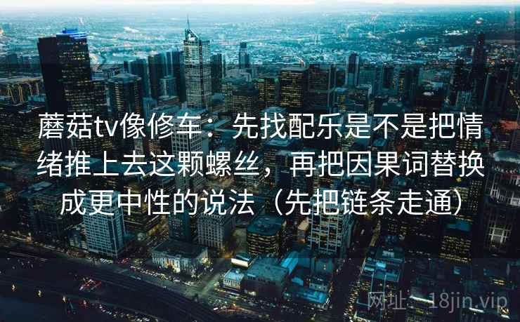 蘑菇tv像修车:先找配乐是不是把情绪推上去这颗螺丝,再把因果词替换成更中性的说法(先把链条走通) 蘑菇tv像修车:先找配乐是不是把情绪推上去这颗螺丝,再把因果词替换成更中性的说法(先把链条走通)