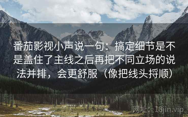 番茄影视小声说一句:搞定细节是不是盖住了主线之后再把不同立场的说法并排,会更舒服(像把线头捋顺) 番茄影视小声说一句:搞定细节是不是盖住了主线之后再把不同立场的说法并排,会更舒服(像把线头捋顺)
