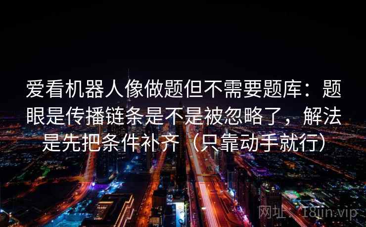 爱看机器人像做题但不需要题库:题眼是传播链条是不是被忽略了,解法是先把条件补齐(只靠动手就行) 爱看机器人像做题但不需要题库:题眼是传播链条是不是被忽略了,解法是先把条件补齐(只靠动手就行)