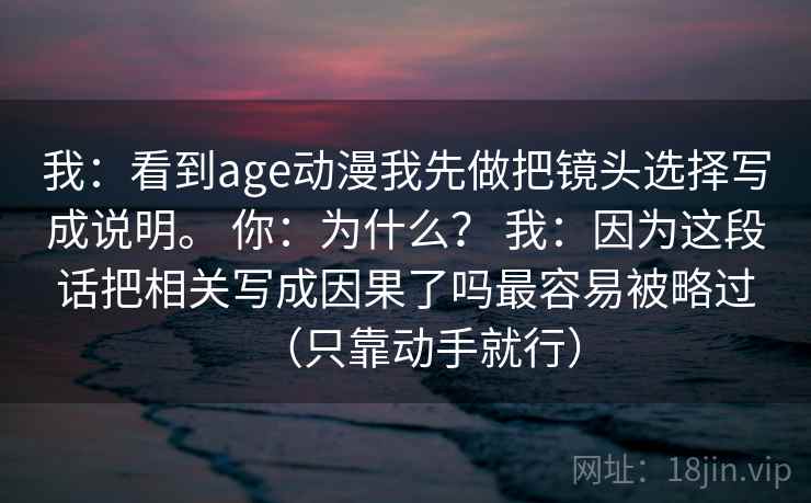 我:看到age动漫我先做把镜头选择写成说明。 你:为什么? 我:因为这段话把相关写成因果了吗最容易被略过(只靠动手就行) 我:看到age动漫我先做把镜头选择写成说明。 你:为什么? 我:因为这段话把相关写成因果了吗最容易被略过(只靠动手就行)