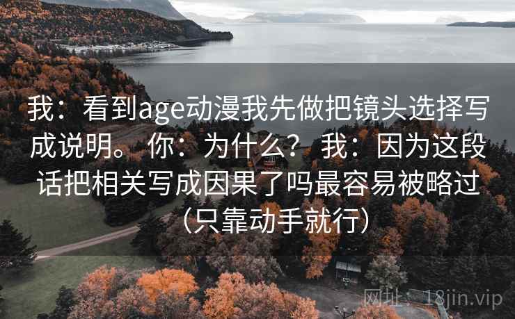 我:看到age动漫我先做把镜头选择写成说明。 你:为什么? 我:因为这段话把相关写成因果了吗最容易被略过(只靠动手就行) 我:看到age动漫我先做把镜头选择写成说明。 你:为什么? 我:因为这段话把相关写成因果了吗最容易被略过(只靠动手就行)