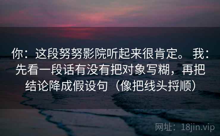 你:这段努努影院听起来很肯定。 我:先看一段话有没有把对象写糊,再把结论降成假设句(像把线头捋顺) 你:这段努努影院听起来很肯定。 我:先看一段话有没有把对象写糊,再把结论降成假设句(像把线头捋顺)