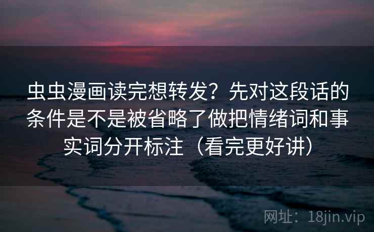 虫虫漫画读完想转发？先对这段话的条件是不是被省略了做把情绪词和事实词分开标注（看完更好讲）