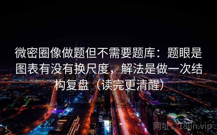 微密圈像做题但不需要题库：题眼是图表有没有换尺度，解法是做一次结构复盘（读完更清醒）