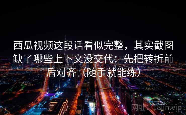 西瓜视频这段话看似完整，其实截图缺了哪些上下文没交代：先把转折前后对齐（随手就能练）
