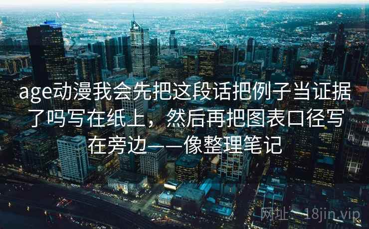age动漫我会先把这段话把例子当证据了吗写在纸上，然后再把图表口径写在旁边——像整理笔记
