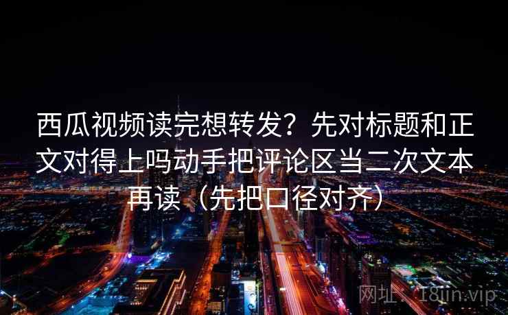 西瓜视频读完想转发？先对标题和正文对得上吗动手把评论区当二次文本再读（先把口径对齐）