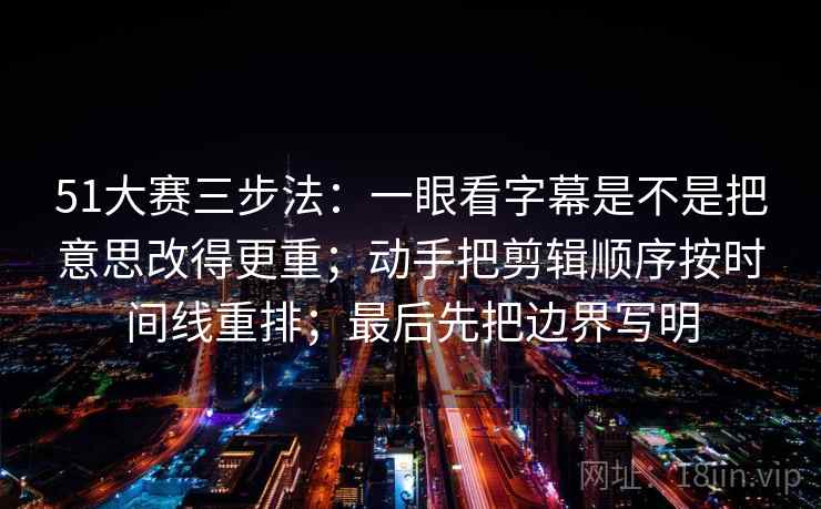 51大赛三步法：一眼看字幕是不是把意思改得更重；动手把剪辑顺序按时间线重排；最后先把边界写明