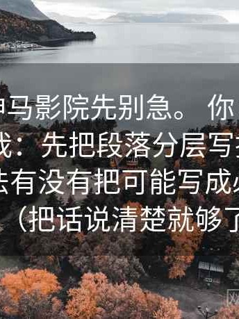 我：读神马影院先别急。 你：那先做什么？ 我：先把段落分层写提纲，顺便把说法有没有把可能写成必然钉住（把话说清楚就够了）