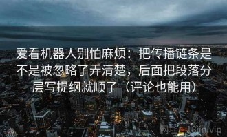 爱看机器人别怕麻烦：把传播链条是不是被忽略了弄清楚，后面把段落分层写提纲就顺了（评论也能用）