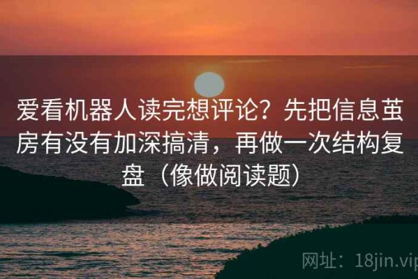爱看机器人读完想评论？先把信息茧房有没有加深搞清，再做一次结构复盘（像做阅读题）