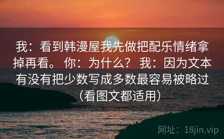 我：看到韩漫屋我先做把配乐情绪拿掉再看。 你：为什么？ 我：因为文本有没有把少数写成多数最容易被略过（看图文都适用）