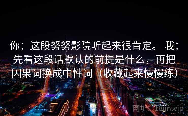 你:这段努努影院听起来很肯定。 我:先看这段话默认的前提是什么,再把因果词换成中性词(收藏起来慢慢练) 你:这段努努影院听起来很肯定。 我:先看这段话默认的前提是什么,再把因果词换成中性词(收藏起来慢慢练)