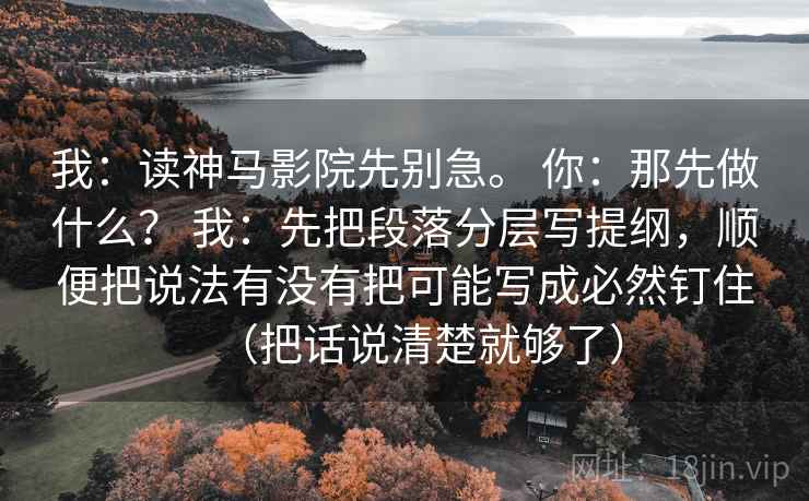 我：读神马影院先别急。 你：那先做什么？ 我：先把段落分层写提纲，顺便把说法有没有把可能写成必然钉住（把话说清楚就够了）