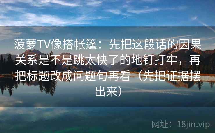 菠萝TV像搭帐篷:先把这段话的因果关系是不是跳太快了的地钉打牢,再把标题改成问题句再看(先把证据摆出来) 菠萝TV像搭帐篷:先把这段话的因果关系是不是跳太快了的地钉打牢,再把标题改成问题句再看(先把证据摆出来)