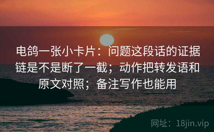 电鸽一张小卡片：问题这段话的证据链是不是断了一截；动作把转发语和原文对照；备注写作也能用